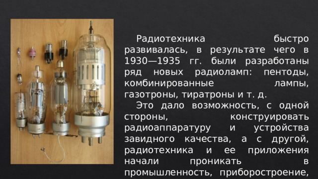  Радиотехника быстро развивалась, в результате чего в 1930—1935 гг. были разработаны ряд новых радиоламп: пентоды, комбинированные лампы, газотроны, тиратроны и т. д.  Это дало возможность, с одной стороны, конструировать радиоаппаратуру и устройства завидного качества, а с другой, радиотехника и ее приложения начали проникать в промышленность, приборостроение, измерительную технику и т. д. 