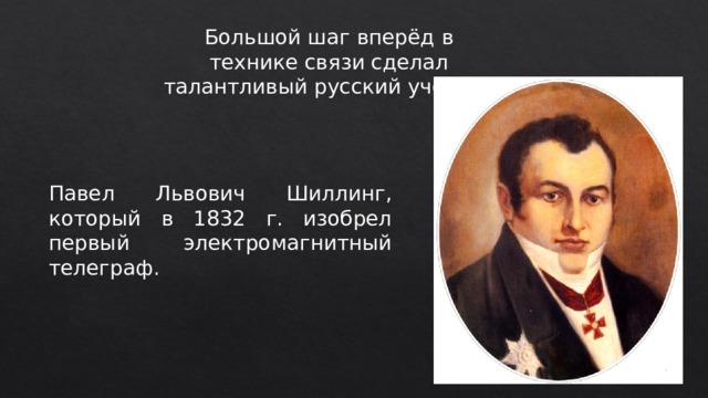 Большой шаг вперёд в технике связи сделал талантливый русский ученый Павел Львович Шиллинг, который в 1832 г. изобрел первый электромагнитный телеграф. 