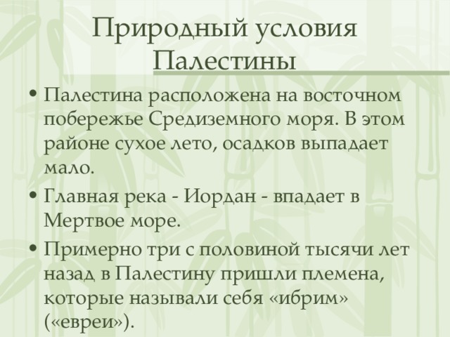 Природный условия Палестины Палестина расположена на восточном побережье Средиземного моря. В этом районе сухое лето, осадков выпадает мало. Главная река - Иордан - впадает в Мертвое море.  Примерно три с половиной тысячи лет назад в Палестину пришли племена, которые называли себя «ибрим» («евреи»). 