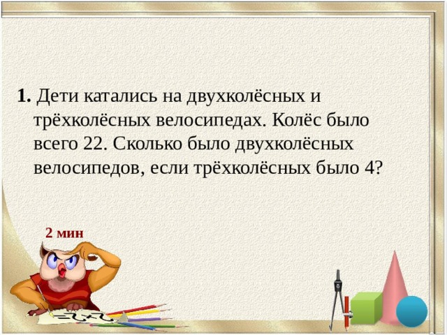 1. Дети катались на двухколёсных и трёхколёсных велосипедах. Колёс было всего 22. Сколько было двухколёсных велосипедов, если трёхколёсных было 4? 2 мин 