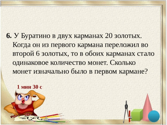 6. У Буратино в двух карманах 20 золотых. Когда он из первого кармана переложил во второй 6 золотых, то в обоих карманах стало одинаковое количество монет. Сколько монет изначально было в первом кармане? 1 мин 30 с 
