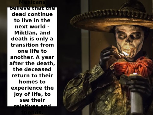 Mexicans believe that the dead continue to live in the next world - Miktlan, and death is only a transition from one life to another. A year after the death, the deceased return to their homes to experience the joy of life, to see their relatives and friends. 