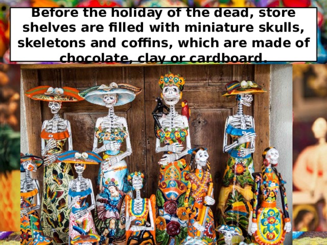 Before the holiday of the dead, store shelves are filled with miniature skulls, skeletons and coffins, which are made of chocolate, clay or cardboard. 