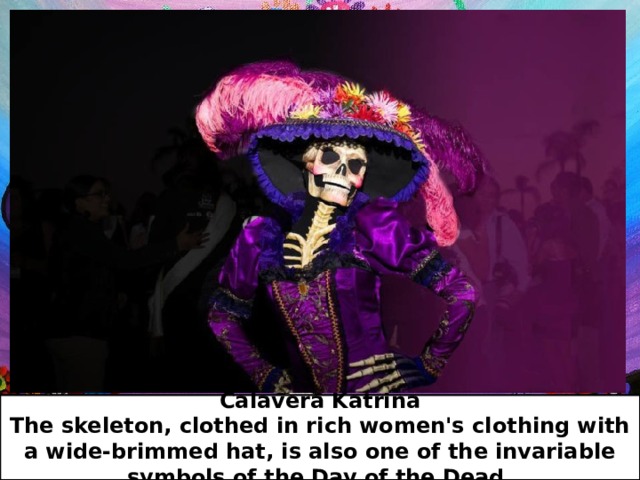 Calavera Katrina  The skeleton, clothed in rich women's clothing with a wide-brimmed hat, is also one of the invariable symbols of the Day of the Dead. 