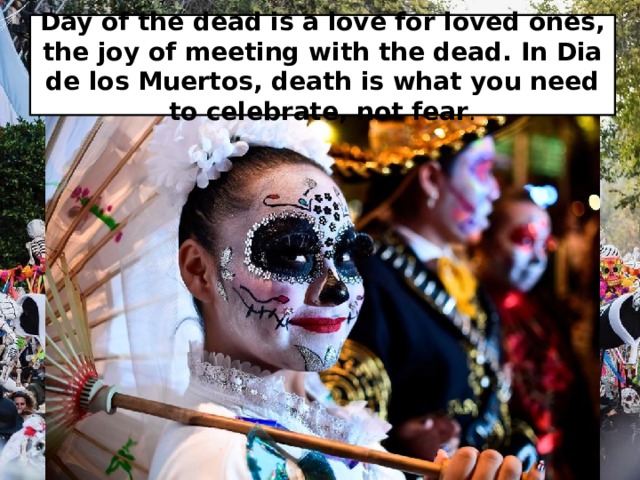 Day of the dead is a love for loved ones, the joy of meeting with the dead. In Dia de los Muertos, death is what you need to celebrate, not fear . 