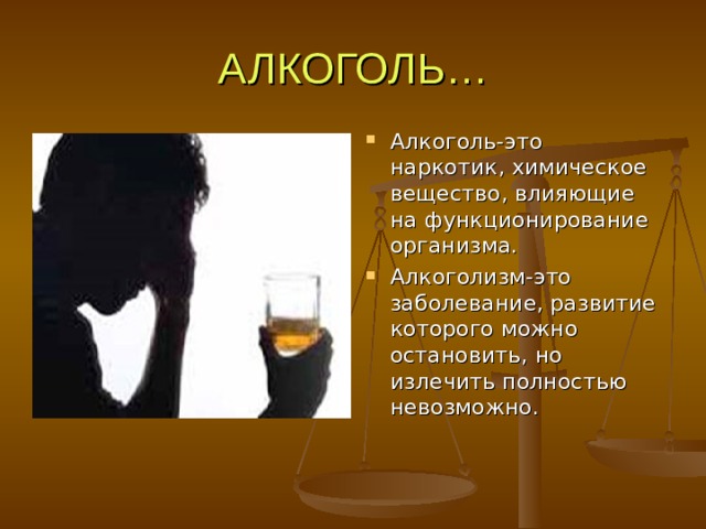 АЛКОГОЛЬ… Алкоголь-это наркотик, химическое вещество, влияющие на функционирование организма. Алкоголизм-это заболевание, развитие которого можно остановить, но излечить полностью невозможно. 