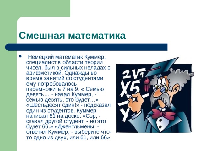 Смешная математика  Немецкий математик Куммер, специалист в области теории чисел, был в сильных неладах с арифметикой. Однажды во время занятий со студентами ему потребовалось перемножить 7 на 9. « Семью девять… - начал Куммер, - семью девять, это будет…» «Шестьдесят один!» - подсказал один из студентов. Куммер написал 61 на доске. «Сэр, - сказал другой студент, - но это будет 66.» «Джентльмены, - ответил Куммер, - выберите что-то одно из двух, или 61, или 66». 