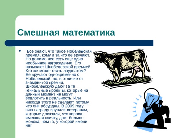 Смешная математика  Все знают, что такое Нобелевская премия, кому и за что ее вручают. Но помимо нее есть еще одно необычное награждение. Его называют Шнобелевской премией. Кто же может стать лауреатом? Ее вручают одновременно с Нобелевской, но, в отличие от знаменитой премии, Шнобелевскую дают за те гениальные проекты, которые на данный момент не могут воплотить в реальность. Или никогда этого не сделают, потому что они абсурдны. В 2009 году сию награду вручили ветеранам, которые доказали, что корова, имеющая кличку, дает больше молока, чем та, у которой имени нет. 