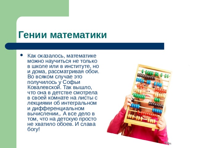 Гении математики Как оказалось, математике можно научиться не только в школе или в институте, но и дома, рассматривая обои. Во всяком случае это получилось у Софьи Ковалевской. Так вышло, что она в детстве смотрела в своей комнате на листы с лекциями об интегральном и дифференциальном вычислении,. А все дело в том, что на детскую просто не хватило обоев. И слава богу! 