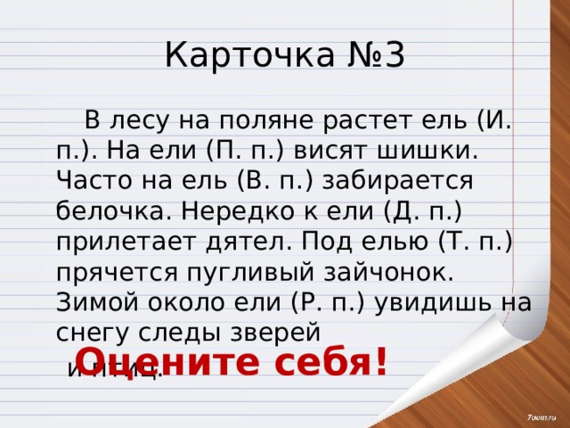 Карточка №3   В лесу на поляне растет ель (И. п.). На ели (П. п.) висят шишки. Часто на ель (В. п.) забирается белочка. Нередко к ели (Д. п.) прилетает дятел. Под елью (Т. п.) прячется пугливый зайчонок. Зимой около ели (Р. п.) увидишь на снегу следы зверей  и птиц. Оцените себя! 