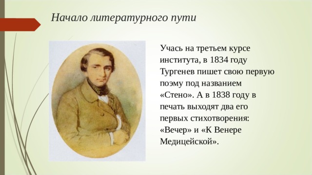 Начало литературного пути Учась на третьем курсе института, в 1834 году Тургенев пишет свою первую поэму под названием «Стено». А в 1838 году в печать выходят два его первых стихотворения: «Вечер» и «К Венере Медицейской». 