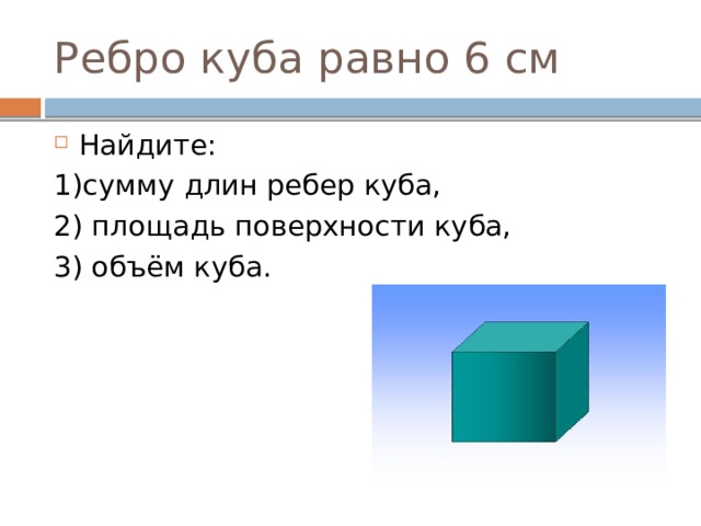 Ребро куба равно 6 см Найдите: 1)сумму длин ребер куба, 2) площадь поверхности куба, 3) объём куба. 