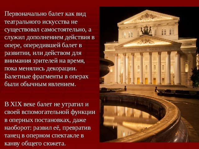 Первоначально балет как вид театрального искусства не существовал самостоятельно, а служил дополнением действия в опере, опередившей балет в развитии, или действом для внимания зрителей на время, пока менялись декорации. Балетные фрагменты в операх были обычным явлением.  В XIX веке балет не утратил и своей вспомогательной функции в оперных постановках, даже наоборот: развил её, превратив танец в оперном спектакле в канву общего сюжета. 