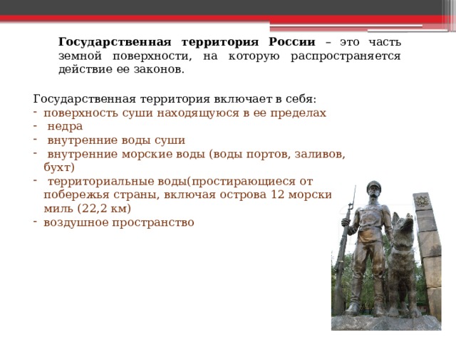 Государственная территория России – это часть земной поверхности, на которую распространяется действие ее законов. Государственная территория включает в себя: поверхность суши находящуюся в ее пределах  недра  внутренние воды суши  внутренние морские воды (воды портов, заливов, бухт)  территориальные воды(простирающиеся от побережья страны, включая острова 12 морских миль (22,2 км) воздушное пространство 