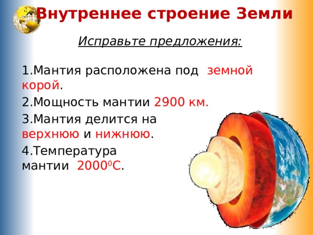 Внутреннее строение Земли Исправьте предложения: 1.Мантия расположена под земной корой . 2.Мощность мантии 2900 км. 3.Мантия делится на  верхнюю и нижнюю . 4.Температура  мантии 2000 0 С . 