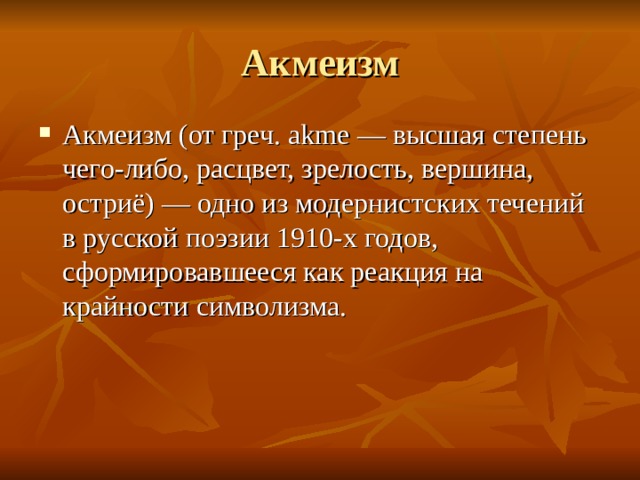 Акмеизм Акмеизм (от греч. akme — высшая степень чего-либо, расцвет, зрелость, вершина, остриё) — одно из модернистских течений в русской поэзии 1910-х годов, сформировавшееся как реакция на крайности символизма. 