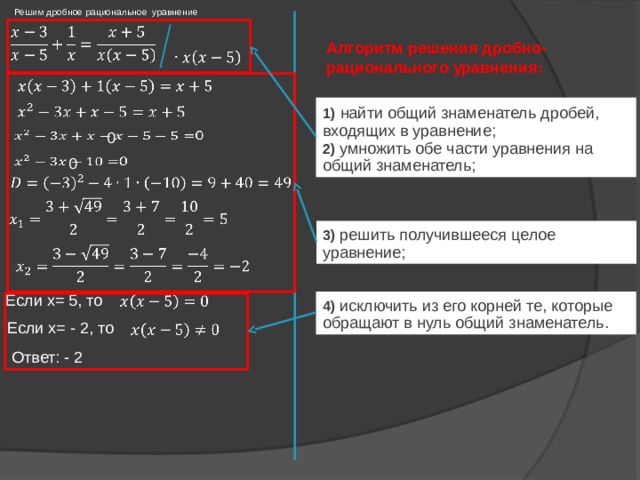 Решим дробное рациональное уравнение   Алгоритм решения дробно-рационального уравнения:     1)  найти общий знаменатель дробей, входящих в уравнение; 2) умножить обе части уравнения на общий знаменатель;     0   0     3) решить получившееся целое уравнение;   Если x= 5, то   4) исключить из его корней те, которые обращают в нуль общий знаменатель. Если x= - 2, то   Ответ: - 2 