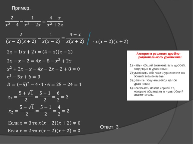 Пример.         Алгоритм решения дробно-рационального уравнения:  1) найти общий знаменатель дробей, входящих в уравнение; 2) умножить обе части уравнения на общий знаменатель; 3) решить получившееся целое уравнение; 4) исключить из его корней те, которые обращают в нуль общий знаменатель.               Ответ: 3   