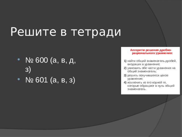 Решите в тетради Алгоритм решения дробно-рационального уравнения:  1) найти общий знаменатель дробей, входящих в уравнение; 2) умножить обе части уравнения на общий знаменатель; 3) решить получившееся целое уравнение; 4) исключить из его корней те, которые обращают в нуль общий знаменатель. № 600 (а, в, д, з) № 601 (а, в, з) 