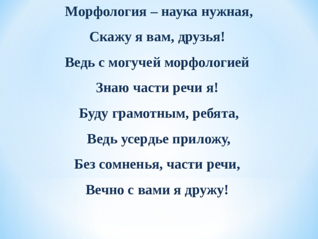 Морфология – наука нужная, Скажу я вам, друзья! Ведь с могучей морфологией Знаю части речи я! Буду грамотным, ребята, Ведь усердье приложу, Без сомненья, части речи, Вечно с вами я дружу!    