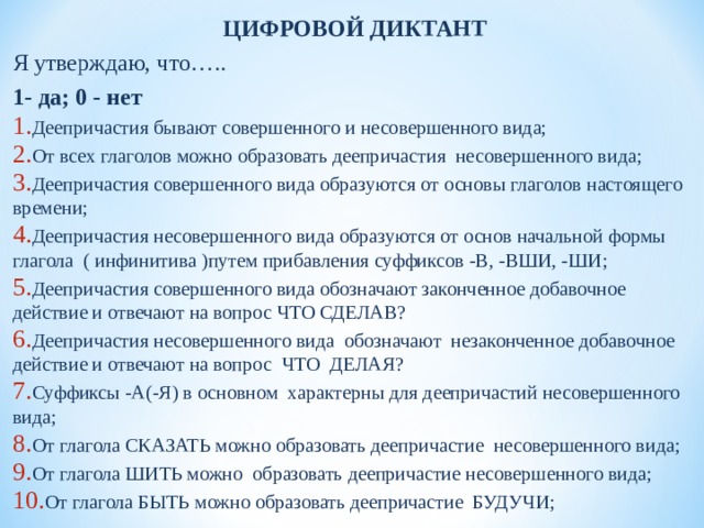 ЦИФРОВОЙ ДИКТАНТ Я утверждаю, что….. 1- да; 0 - нет Деепричастия бывают совершенного и несовершенного вида; От всех глаголов можно образовать деепричастия несовершенного вида; Деепричастия совершенного вида образуются от основы глаголов настоящего времени; Деепричастия несовершенного вида образуются от основ начальной формы глагола ( инфинитива )путем прибавления суффиксов -В, -ВШИ, -ШИ; Деепричастия совершенного вида обозначают законченное добавочное действие и отвечают на вопрос ЧТО СДЕЛАВ? Деепричастия несовершенного вида обозначают незаконченное добавочное действие и отвечают на вопрос ЧТО ДЕЛАЯ? Суффиксы -А(-Я) в основном характерны для деепричастий несовершенного вида; От глагола СКАЗАТЬ можно образовать деепричастие несовершенного вида; От глагола ШИТЬ можно образовать деепричастие несовершенного вида; От глагола БЫТЬ можно образовать деепричастие БУДУЧИ;  