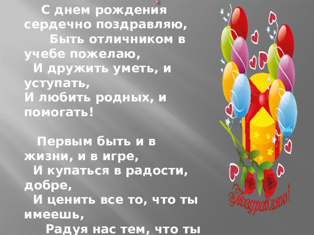  С днем рождения сердечно поздравляю,  Быть отличником в учебе пожелаю,  И дружить уметь, и уступать,  И любить родных, и помогать!   Первым быть и в жизни, и в игре,  И купаться в радости, добре,  И ценить все то, что ты имеешь,  Радуя нас тем, что ты  взрослеешь! 