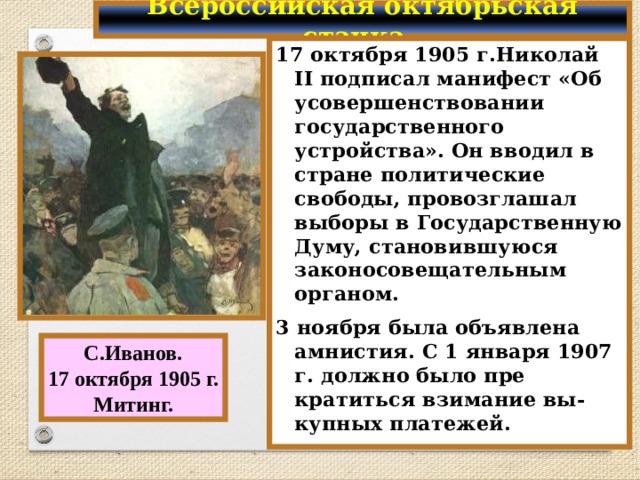 Всероссийская октябрьская стачка. 17 октября 1905 г.Николай II подписал манифест «Об усовершенствовании государственного устройства». Он вводил в стране политические свободы, провозглашал выборы в Государственную Думу, становившуюся законосовещательным органом. 3 ноября была объявлена амнистия. С 1 января 1907 г. должно было пре кратиться взимание вы-купных платежей. С.Иванов. 17 октября 1905 г. Митинг. 