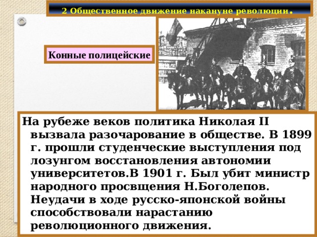 2 Общественное движение накануне революции . Конные полицейские На рубеже веков политика Николая II вызвала разочарование в обществе. В 1899 г. прошли студенческие выступления под лозунгом восстановления автономии университетов.В 1901 г. Был убит министр народного просвщения Н.Боголепов. Неудачи в ходе русско-японской войны способствовали нарастанию революционного движения. 