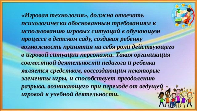  «Игровая технология», должна отвечать психологически обоснованным требованиям к использованию игровых ситуаций в обучающем процессе в детском саду, создавая ребенку возможность принятия на себя роли действующего в игровой ситуации персонажа. Такая организация совместной деятельности педагога и ребенка является средством, воссоздающим некоторые элементы игры, и способствует преодолению разрыва, возникающего при переходе от ведущей игровой к учебной деятельности. 