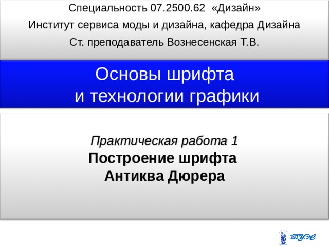 Специальность 07. 25 0 0 .6 2 «Дизайн» Институт сервиса моды и дизайна, кафедра Дизайна Ст. преподаватель Вознесенская Т.В.     Практическая работа 1 Основы шрифта  и  технологии графики   Построение шрифта Антиква Дюрера  