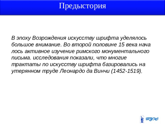Предыстория В эпоху Возрождения искусству шрифта уделялось большое внимание. Во второй половине 15 века нача­лось активное изучение римского монументального письма. исследования показали, что многие трактаты по искусству шрифта базировались на утерянном труде Леонардо да Винчи (1452-1519) , 3 3 