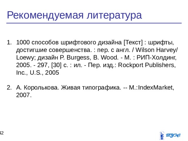 Рекомендуемая литература 1000 способов шрифтового дизайна [Текст] : шрифты, достигшие совершенства. : пер. с англ. / Wilson Harvey/ Loewy; дизайн P. Burgess, B. Wood. - М. : РИП-Холдинг, 2005. - 297, [30] c. : ил. - Пер. изд.: Rockport Publishers, Inc., U.S., 2005  А. Королькова. Живая типографика. -- М.: IndexMarket , 2007.  39 39 