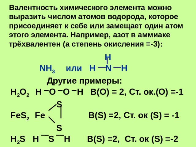 Валентность химического элемента можно выразить числом атомов водорода, которое присоединяет к себе или замещает один атом этого элемента. Например, азот в аммиаке трёхвалентен (а степень окисления =-3):  H  NH 3 или H N H  Другие примеры: H 2 O 2 H O O H В(О) = 2, Ст. ок.(О) =-1  S FeS 2 Fe В(S) =2, Ст. ок (S) = -1  S H 2 S H S H В(S) =2, Ст. ок (S) =-2 