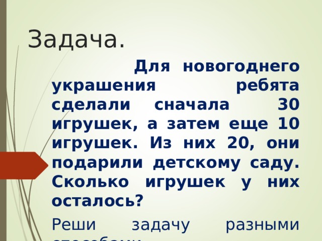 Задача.  Для новогоднего украшения ребята сделали сначала 30 игрушек, а затем еще 10 игрушек. Из них 20, они подарили детскому саду. Сколько игрушек у них осталось? Реши задачу разными способами. 
