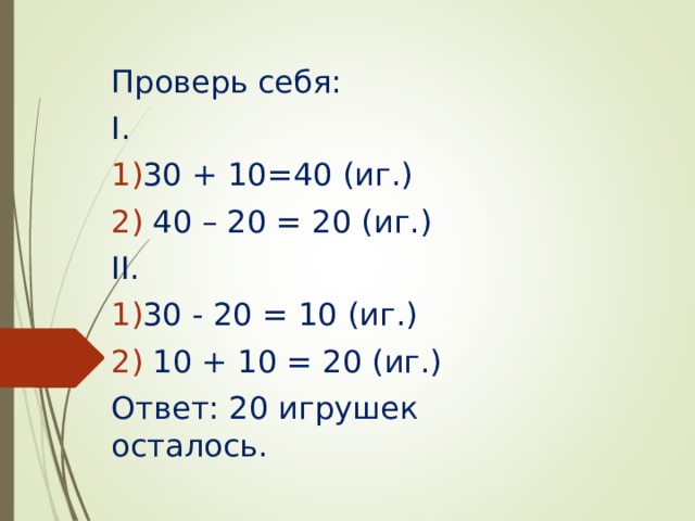 Проверь себя: I . 30 + 10=40 (иг.)  40 – 20 = 20 (иг.) II . 30 - 20 = 10 (иг.)  10 + 10 = 20 (иг.) Ответ: 20 игрушек осталось. 