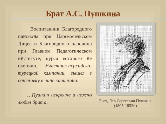 Брат А.С. Пушкина  Воспитанник Благородного пансиона при Царскосельском Лицее и Благородного пансиона при Главном Педагогическом институте, курса которого не окончил. Участник персидско-турецкой кампании, вышел в отставку в чине капитана.  … Пушкин искренне и нежно любил брата. Брат, Лев Сергеевич Пушкин (1805-1852г.) 