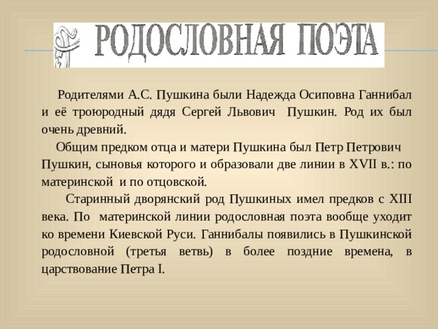      Родителями А.С. Пушкина были Надежда Осиповна Ганнибал и её троюродный дядя Сергей Львович Пушкин. Род их был очень древний.  Общим предком отца и матери Пушкина был Петр Петрович Пушкин, сыновья которого и образовали две линии в XVII в.: по материнской и по отцовской.  Старинный дворянский род Пушкиных имел предков с XIII века. По материнской линии родословная поэта вообще уходит ко времени Киевской Руси. Ганнибалы появились в Пушкинской родословной (третья ветвь) в более поздние времена, в царствование Петра I. 