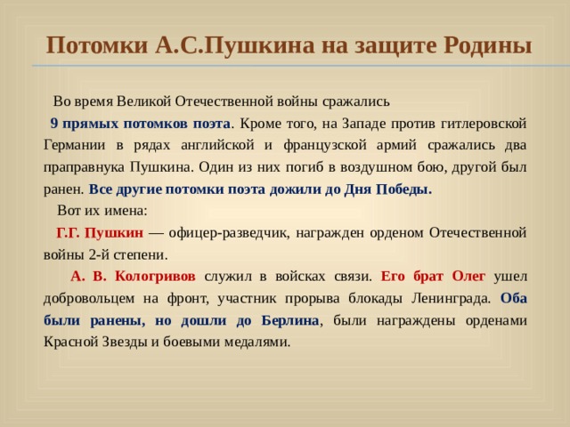 Потомки А.С.Пушкина на защите Родины  Во время Великой Отечественной войны сражались  9 прямых потомков поэта . Кроме того, на Западе против гитлеровской Германии в рядах английской и французской армий сражались два праправнука Пушкина. Один из них погиб в воздушном бою, другой был ранен. Все другие потомки поэта дожили до Дня Победы.   Вот их имена:  Г.Г. Пушкин  — офицер-разведчик, награжден орденом Отечественной войны 2-й степени.  А. В. Кологривов  служил в войсках связи. Его брат Олег ушел добровольцем на фронт, участник прорыва блокады Ленинграда.  Оба были ранены, но дошли до Берлина , были награждены орденами Красной Звезды и боевыми медалями. 