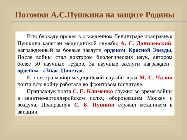 Потомки А.С.Пушкина на защите Родины Всю блокаду провел в осажденном Ленинграде праправнук Пушкина капитан медицинской службы А. С. Данилевский , награжденный за боевые заслуги орденом Красной Звезды. После войны стал доктором биологических наук, автором более 50 научных трудов. За научные заслуги награжден орденом «Знак Почета». Его сестра майор медицинской службы врач  М. С. Чалик  почти всю войну работала во фронтовом госпитале. Праправнук поэта С. Е. Клименко  служил во время войны в зенитно-артиллерийском полку, оборонявшем Москву с воздуха. Праправнук С. Б. Пушкин служил механиком в авиации. 