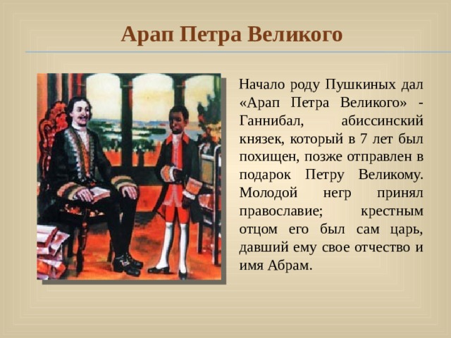 Арап Петра Великого  Начало роду Пушкиных дал «Арап Петра Великого» - Ганнибал, абиссинский князек, который в 7 лет был похищен, позже отправлен в подарок Петру Великому. Молодой негр принял православие; крестным отцом его был сам царь, давший ему свое отчество и имя Абрам. 