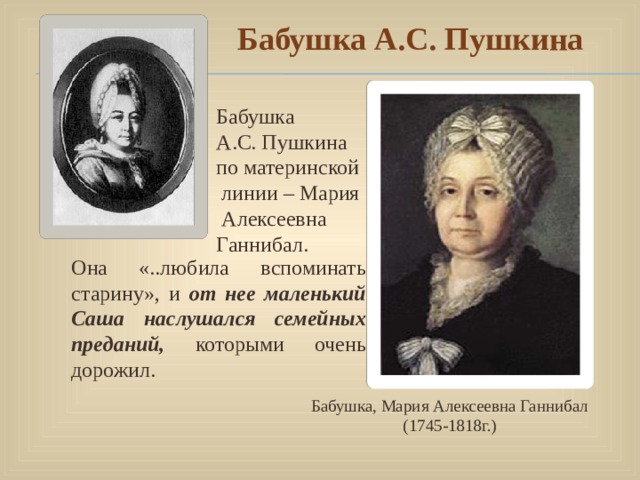  Бабушка А.С. Пушкина Бабушка А.С. Пушкина по материнской  линии – Мария  Алексеевна Ганнибал. Она «..любила вспоминать старину», и от нее маленький Саша наслушался семейных преданий, которыми очень дорожил. Бабушка, Мария Алексеевна Ганнибал (1745-1818г.) 