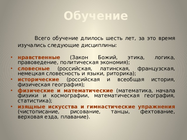  Обучение  Всего обучение длилось шесть лет, за это время изучались следующие дисциплины: нравственные (Закон Божий, этика, логика, правоведение, политическая экономия); словесные (российская, латинская, французская, немецкая словесность и языки, риторика); исторические (российская и всеобщая история, физическая география); физические и математические (математика, начала физики и космографии, математическая география, статистика); изящные искусства и гимнастические упражнения (чистописание, рисование, танцы, фехтование, верховая езда, плавание).  
