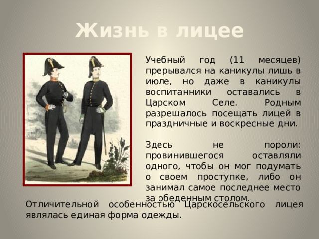 Жизнь в лицее Учебный год (11 месяцев) прерывался на каникулы лишь в июле, но даже в каникулы воспитанники оставались в Царском Селе. Родным разрешалось посещать лицей в праздничные и воскресные дни. Здесь не пороли: провинившегося оставляли одного, чтобы он мог подумать о своем проступке, либо он занимал самое последнее место за обеденным столом. Отличительной особенностью Царскосельского лицея являлась единая форма одежды. 