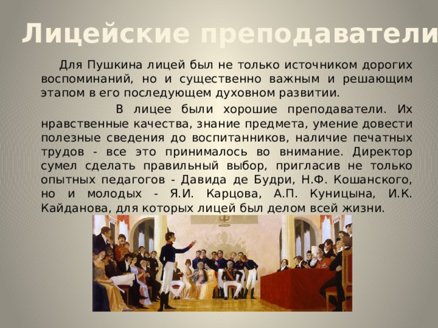 Лицейские преподаватели  Для Пушкина лицей был не только источником дорогих воспоминаний, но и существенно важным и решающим этапом в его последующем духовном развитии.  В лицее были хорошие преподаватели. Их нравственные качества, знание предмета, умение довести полезные сведения до воспитанников, наличие печатных трудов - все это принималось во внимание. Директор сумел сделать правильный выбор, пригласив не только опытных педагогов - Давида де Будри, Н.Ф. Кошанского, но и молодых - Я.И. Карцова, А.П. Куницына, И.К. Кайданова, для которых лицей был делом всей жизни. 