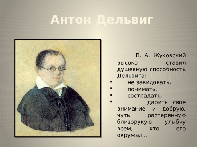 Антон Дельвиг  В. А. Жуковский высоко ставил душевную способность Дельвига:  не завидовать,  понимать,  сострадать,  дарить свое внимание и добрую, чуть растерянную близорукую улыбку всем, кто его окружал... 