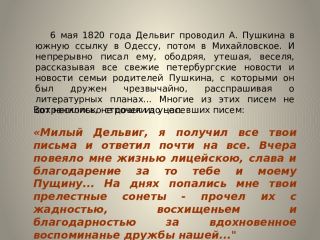  6 мая 1820 года Дельвиг проводил А. Пушкина в южную ссылку в Одессу, потом в Михайловское. И непрерывно писал ему, ободряя, утешая, веселя, рассказывая все свежие петербургские новости и новости семьи родителей Пушкина, с которыми он был дружен чрезвычайно, расспрашивая о литературных планах... Многие из этих писем не сохранились, не дошли до нас. Вот несколько строчек из уцелевших писем: «Милый Дельвиг, я получил все твои письма и ответил почти на все. Вчера повеяло мне жизнью лицейскою, слава и благодарение за то тебе и моему Пущину... На днях попались мне твои прелестные сонеты - прочел их с жадностью, восхищеньем и благодарностью за вдохновенное воспоминанье дружбы нашей...