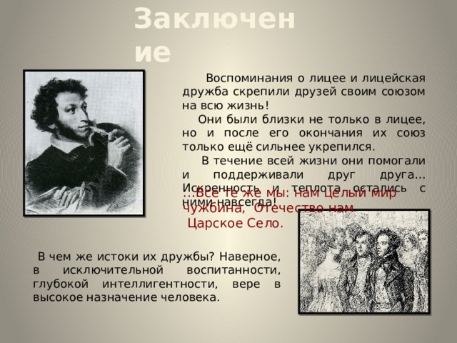 Заключение  Воспоминания о лицее и лицейская дружба скрепили друзей своим союзом на всю жизнь!  Они были близки не только в лицее, но и после его окончания их союз только ещё сильнее укрепился.  В течение всей жизни они помогали и поддерживали друг друга… Искренность и теплота остались с ними навсегда! … Все те же мы: нам целый мир чужбина, Отечество нам  Царское Село.  В чем же истоки их дружбы? Наверное, в исключительной воспитанности, глубокой интеллигентности, вере в высокое назначение человека. 