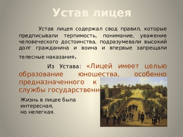 Устав лицея    Устав лицея содержал свод правил, которые предписывали терпимость, понимание, уважение человеческого достоинства, подразумевали высокий долг гражданина и воина и впервые запрещали телесные наказания .  Из Устава: «Лицей имеет целью образование юношества, особенно предназначенного к важным частям службы государственной»… Жизнь в лицее была интересная, но нелегкая. 