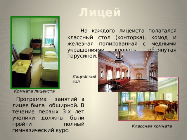  Лицей  На каждого лицеиста полагался классный стол (конторка), комод и железная полированная с медными украшениями кровать, обтянутая парусиной. Лицейский зал Комната лицеиста  Программа занятий в лицее была обширной. В течение первых 3-х лет ученики должны были пройти полный гимназический курс. Классная комната  