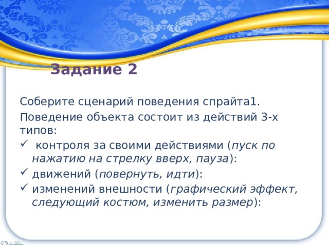  Задание 2 Соберите сценарий поведения спрайта1.  Поведение объекта состоит из действий 3-х типов:   контроля за своими действиями ( пуск по нажатию на стрелку вверх, пауза ):  движений ( повернуть, идти ):  изменений внешности ( графический эффект, следующий костюм, изменить размер ):   